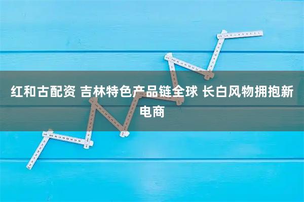 红和古配资 吉林特色产品链全球 长白风物拥抱新电商