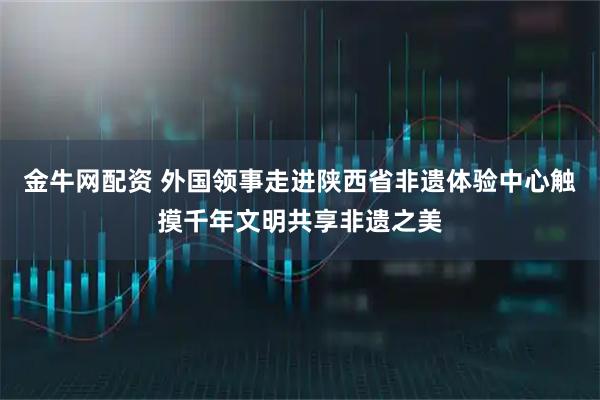 金牛网配资 外国领事走进陕西省非遗体验中心触摸千年文明共享非遗之美