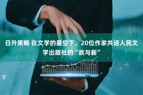 日升策略 在文学的星空下，20位作家共话人民文学出版社的“故与新”