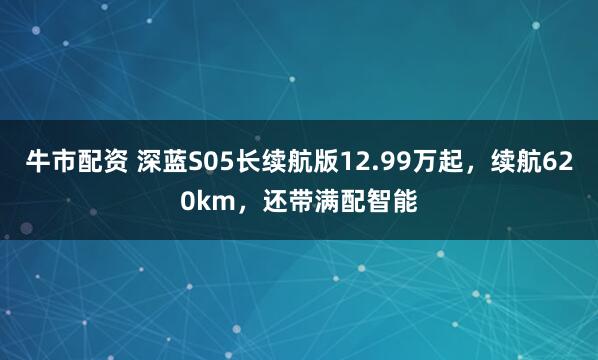 牛市配资 深蓝S05长续航版12.99万起，续航620km，还带满配智能