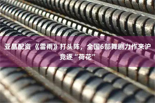 亚晶配资 《雷雨》打头阵，全国6部舞剧力作来沪竞逐“荷花”