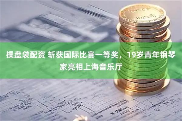 操盘袋配资 斩获国际比赛一等奖，19岁青年钢琴家亮相上海音乐厅