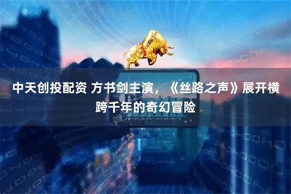 中天创投配资 方书剑主演，《丝路之声》展开横跨千年的奇幻冒险