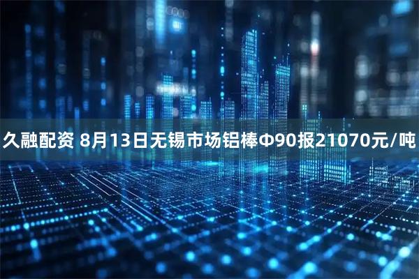 久融配资 8月13日无锡市场铝棒Φ90报21070元/吨