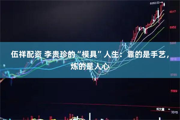 伍祥配资 李贵珍的“模具”人生：靠的是手艺，炼的是人心