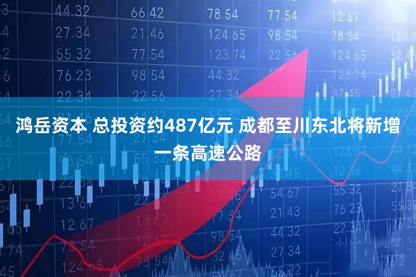 鸿岳资本 总投资约487亿元 成都至川东北将新增一条高速公路