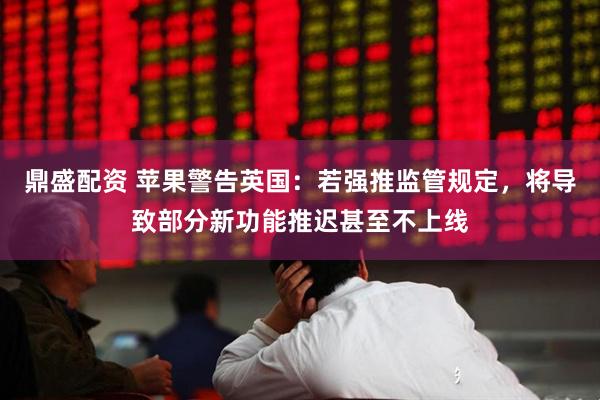 鼎盛配资 苹果警告英国：若强推监管规定，将导致部分新功能推迟甚至不上线