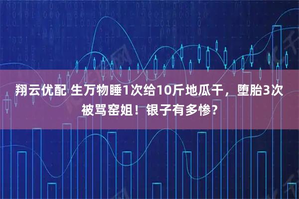 翔云优配 生万物睡1次给10斤地瓜干，堕胎3次被骂窑姐！银子有多惨？