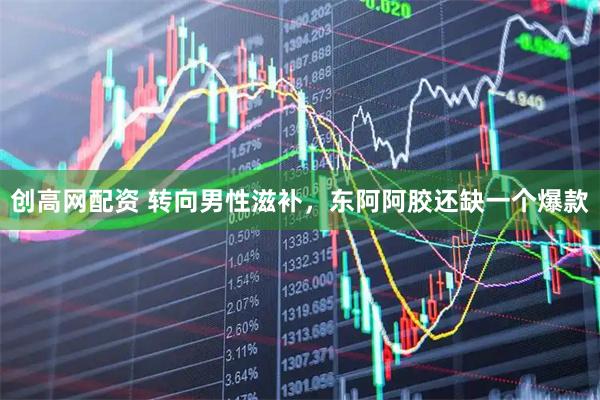 创高网配资 转向男性滋补，东阿阿胶还缺一个爆款