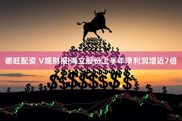 德旺配资 V观财报|海立股份上半年净利润增近7倍