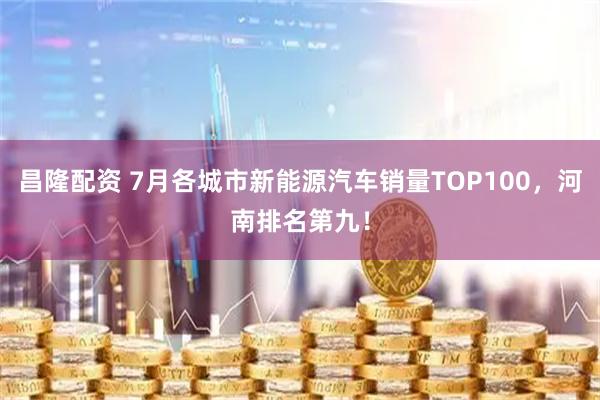 昌隆配资 7月各城市新能源汽车销量TOP100，河南排名第九！