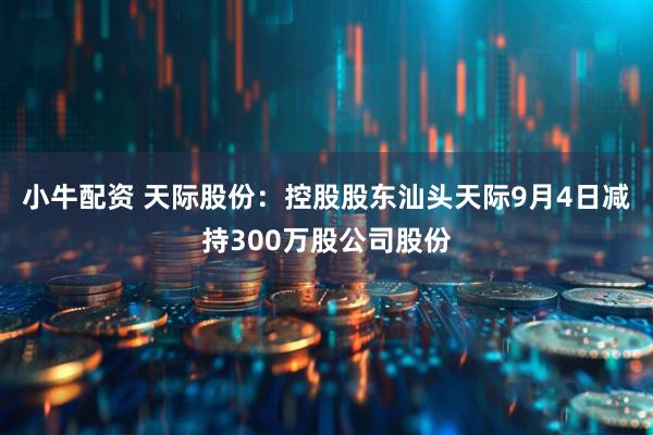 小牛配资 天际股份：控股股东汕头天际9月4日减持300万股公司股份