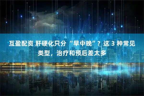 互盈配资 肝硬化只分 “早中晚”？这 3 种常见类型，治疗和预后差太多