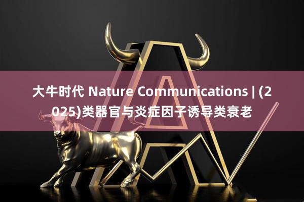 大牛时代 Nature Communications | (2025)类器官与炎症因子诱导类衰老