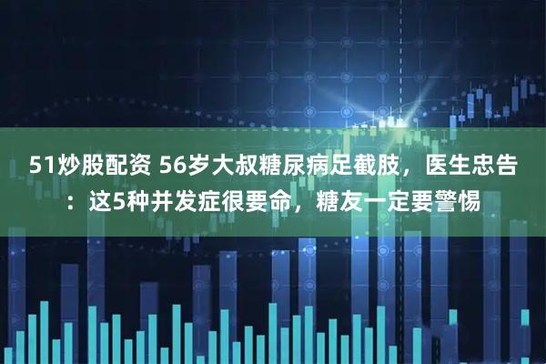51炒股配资 56岁大叔糖尿病足截肢，医生忠告：这5种并发症很要命，糖友一定要警惕