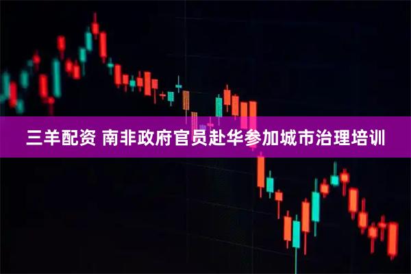 三羊配资 南非政府官员赴华参加城市治理培训