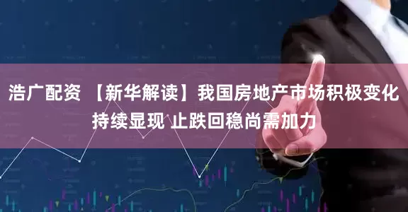 浩广配资 【新华解读】我国房地产市场积极变化持续显现 止跌回稳尚需加力